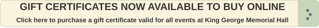 GIFT CERTIFICATES NOW AVAILABLE TO BUY ONLINE  Click here to purchase a gift certificate valid for all events at King George Memorial Hall